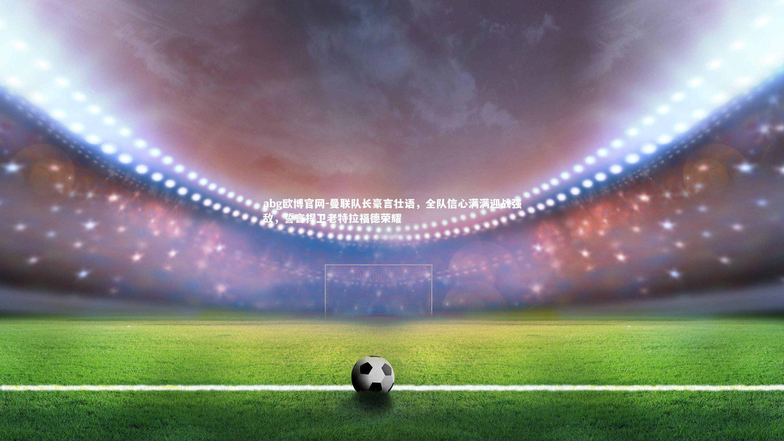 曼联队长豪言壮语，全队信心满满迎战强敌，誓言捍卫老特拉福德荣耀