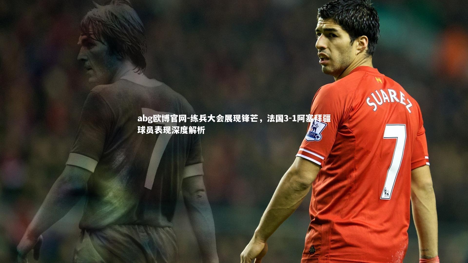 练兵大会展现锋芒,法国3-1阿塞拜疆球员表现深度解析
